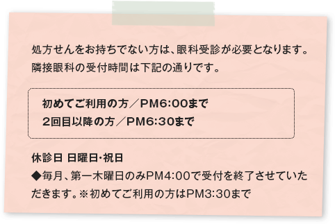 処方せんをお持ちでない方は、眼科受診が必要となります。隣接眼科の受付時間は下記の通りです。 初めてご利用の方／PM6：00まで 2回目以降の方／PM6：30まで休診日 日曜日・祝日 ◆毎月、第一木曜日のみPM4:00で受付を終了させていただきます。※初めてご利用の方はPM3:30まで