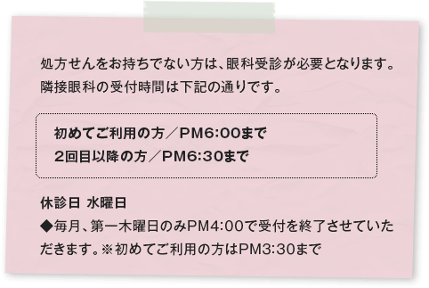 処方せんをお持ちでない方は、眼科受診が必要となります。 隣接眼科の受付時間は下記の通りです。 初めてご利用の方／PM6：00まで 2回目以降の方／PM6：30まで 休診日 水曜日 ◆毎月、第一木曜日のみPM4:00で受付を終了させていただきます。※初めてご利用の方はPM3:30まで