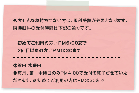 処方せんをお持ちでない方は、眼科受診が必要となります。隣接眼科の受付時間は下記の通りです。 初めてご利用の方／PM6：00まで 2回目以降の方／PM6：30まで 休診日 水曜日 ◆毎月、第一木曜日のみPM4:00で受付を終了させていただきます。※初めてご利用の方はPM3:30まで